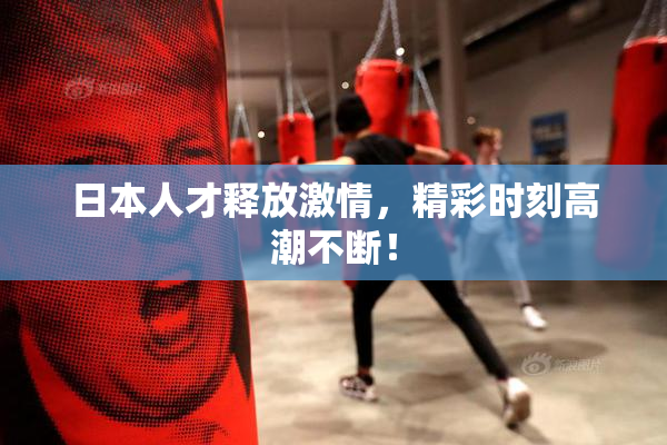 日本人才释放激情，精彩时刻高潮不断！