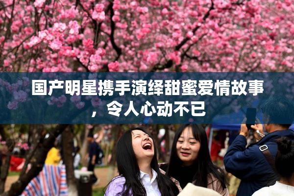国产明星携手演绎甜蜜爱情故事，令人心动不已