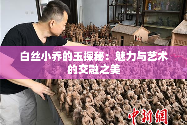 白丝小乔的玉探秘：魅力与艺术的交融之美