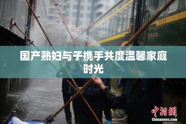 国产熟妇与子携手共度温馨家庭时光