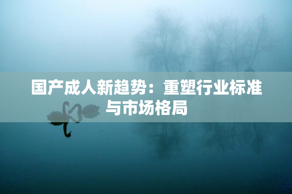 国产成人新趋势：重塑行业标准与市场格局