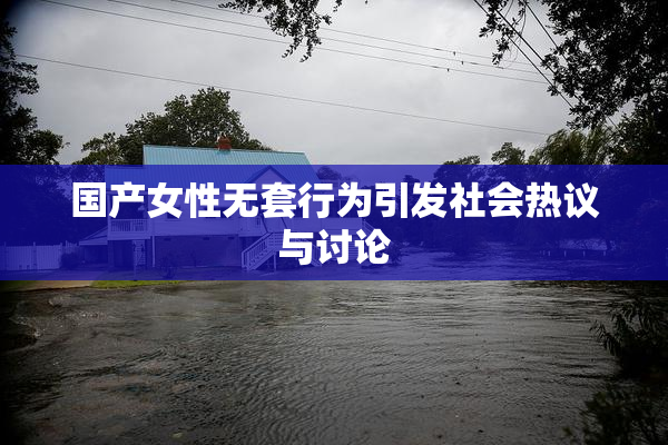 国产女性无套行为引发社会热议与讨论