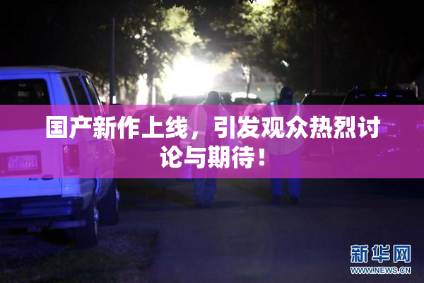 国产新作上线，引发观众热烈讨论与期待！