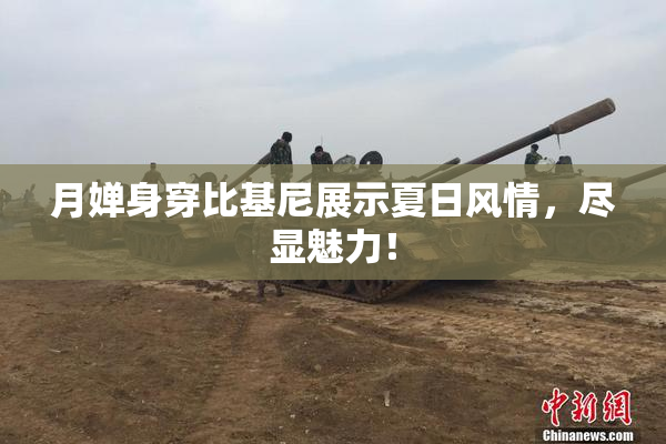 月婵身穿比基尼展示夏日风情，尽显魅力！