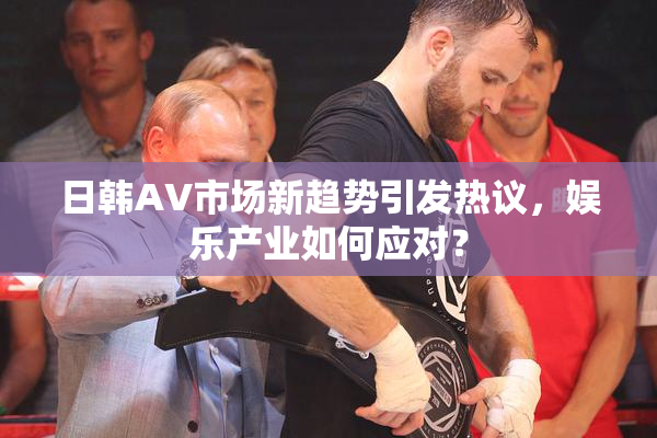 日韩AV市场新趋势引发热议，娱乐产业如何应对？
