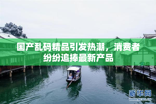 国产乱码精品引发热潮，消费者纷纷追捧最新产品