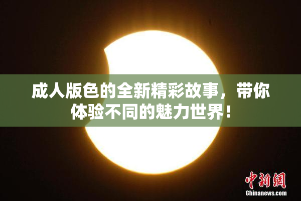 成人版色的全新精彩故事，带你体验不同的魅力世界！