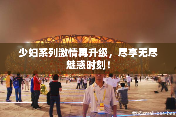少妇系列激情再升级，尽享无尽魅惑时刻！