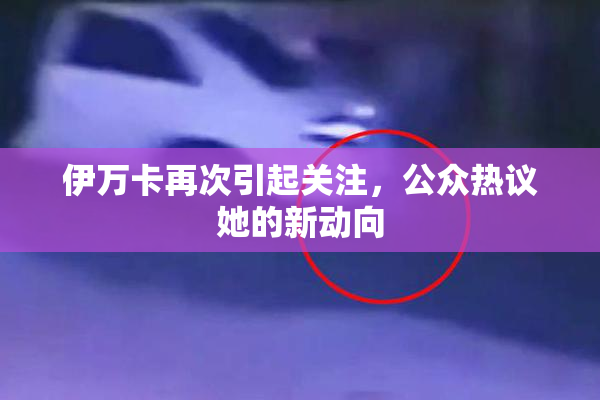 伊万卡再次引起关注，公众热议她的新动向