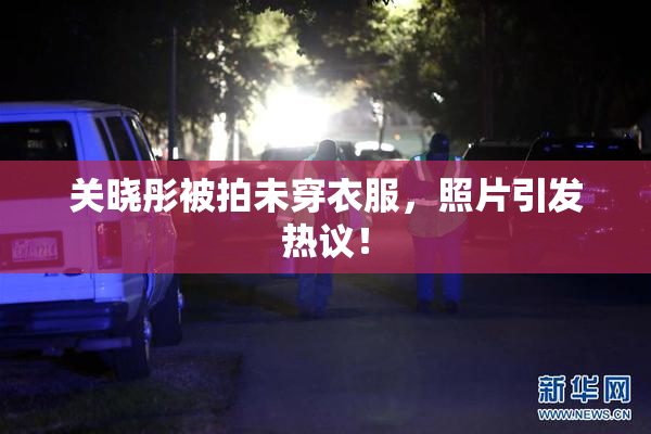 关晓彤被拍未穿衣服，照片引发热议！