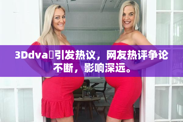 3Ddva婬引发热议，网友热评争论不断，影响深远。