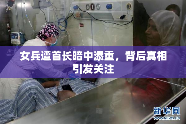 女兵遭首长暗中添重，背后真相引发关注