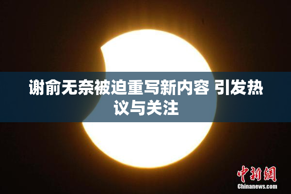 谢俞无奈被迫重写新内容 引发热议与关注
