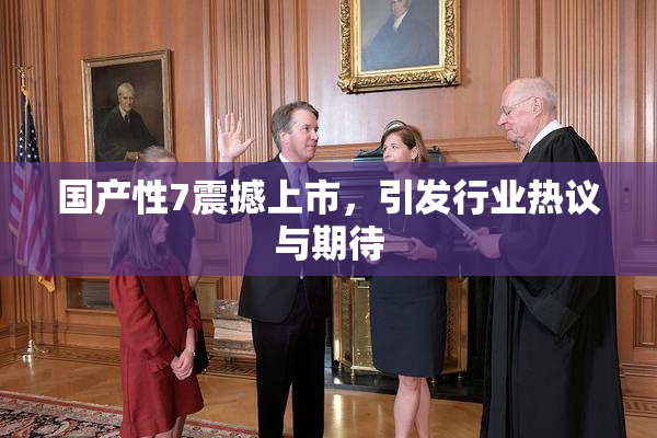 国产性7震撼上市，引发行业热议与期待