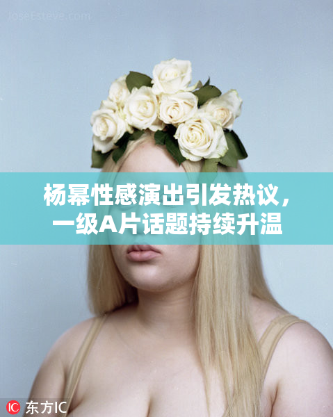杨幂性感演出引发热议，一级A片话题持续升温