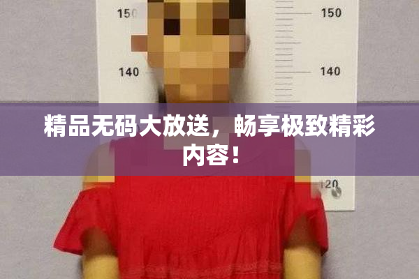 精品无码大放送，畅享极致精彩内容！