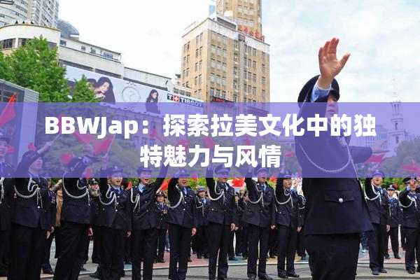 BBWJap：探索拉美文化中的独特魅力与风情