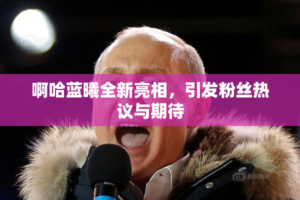 啊哈蓝曦全新亮相，引发粉丝热议与期待