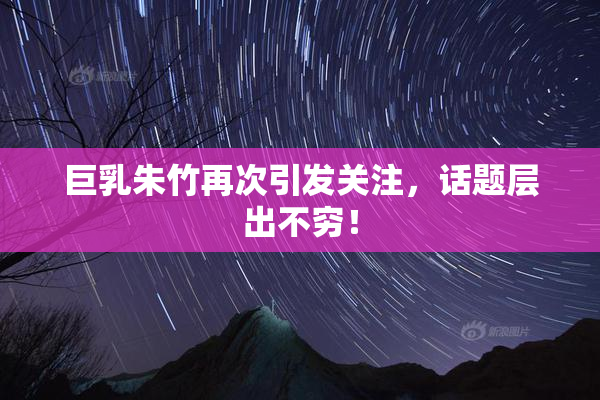巨乳朱竹再次引发关注，话题层出不穷！