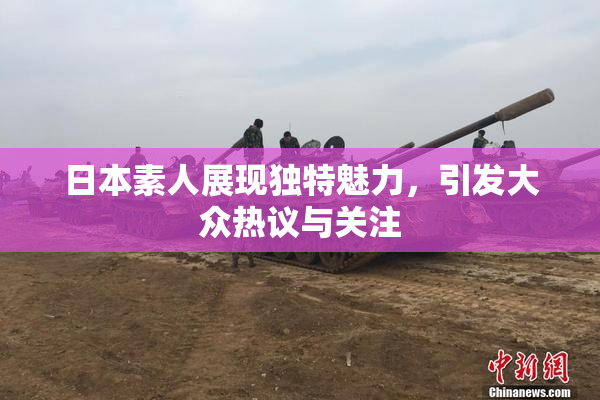 日本素人展现独特魅力，引发大众热议与关注