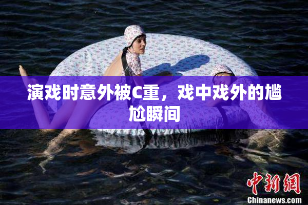 演戏时意外被C重，戏中戏外的尴尬瞬间