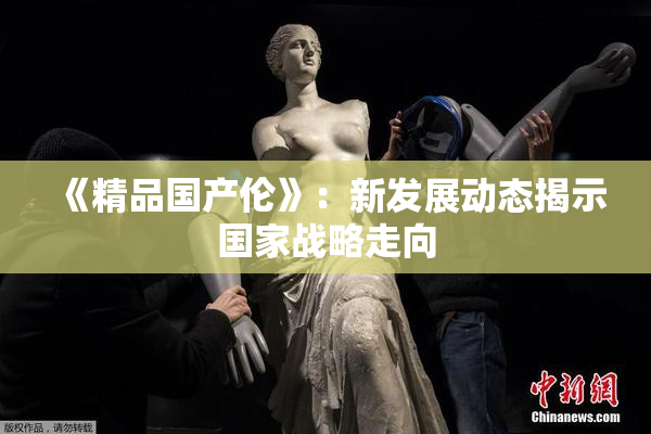 《精品国产伦》：新发展动态揭示国家战略走向