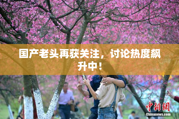 国产老头再获关注，讨论热度飙升中！