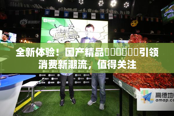 全新体验！国产精品❌‌❌‌❌‌引领消费新潮流，值得关注