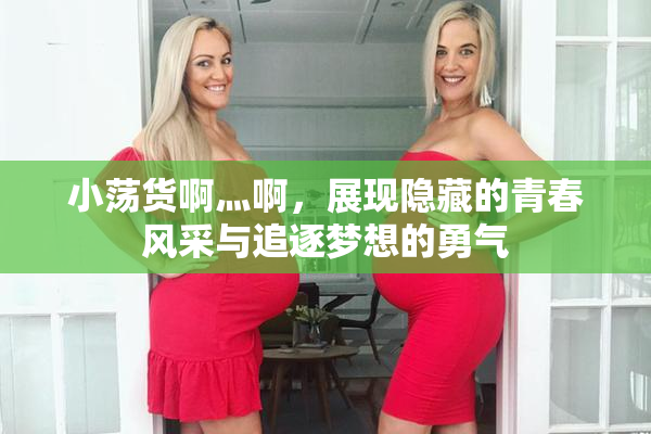 小荡货啊灬啊，展现隐藏的青春风采与追逐梦想的勇气