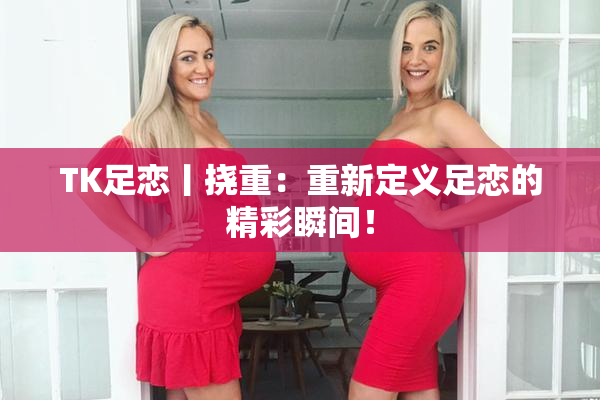 TK足恋丨挠重：重新定义足恋的精彩瞬间！