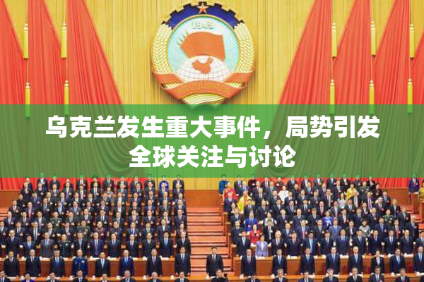 乌克兰发生重大事件，局势引发全球关注与讨论