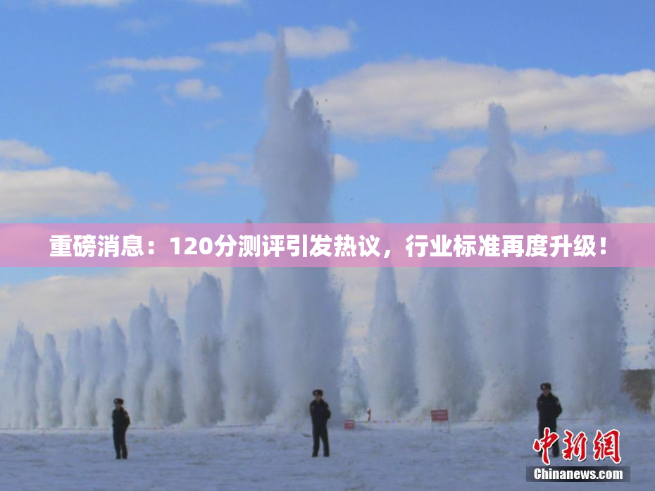 重磅消息：120分测评引发热议，行业标准再度升级！