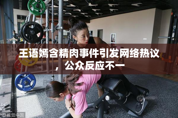 王语嫣含精肉事件引发网络热议，公众反应不一