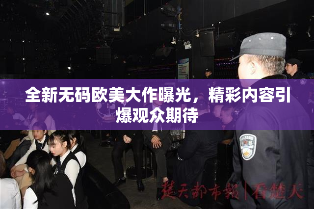 全新无码欧美大作曝光，精彩内容引爆观众期待