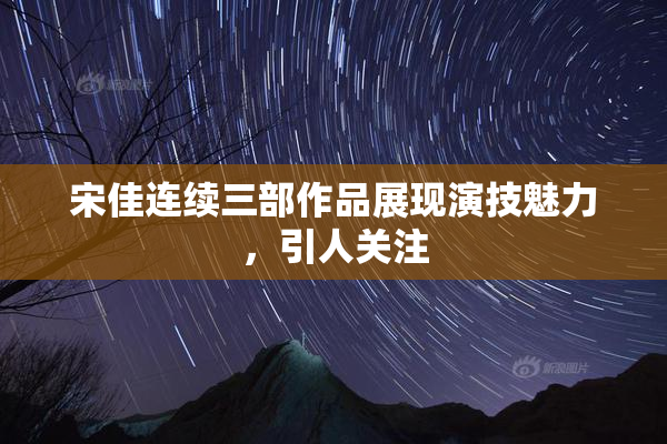 宋佳连续三部作品展现演技魅力，引人关注