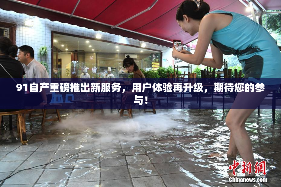 91自产重磅推出新服务，用户体验再升级，期待您的参与！