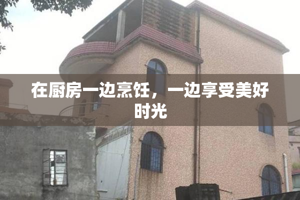 在厨房一边烹饪，一边享受美好时光