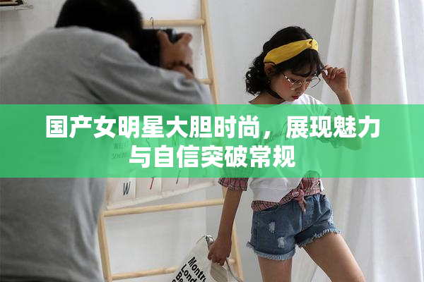国产女明星大胆时尚，展现魅力与自信突破常规