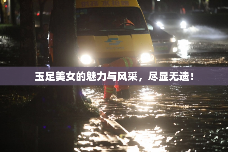 玉足美女的魅力与风采，尽显无遗！