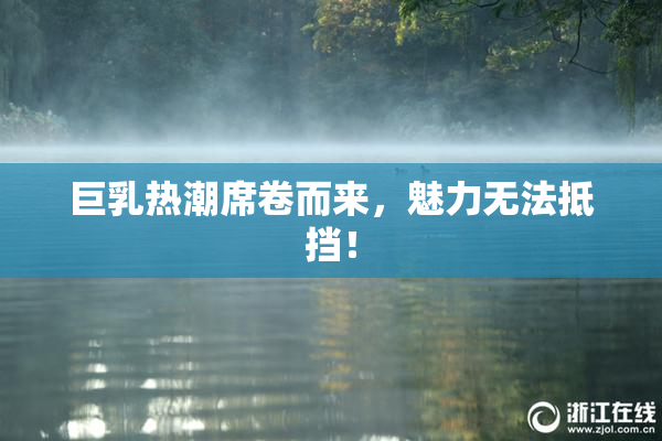 巨乳热潮席卷而来，魅力无法抵挡！