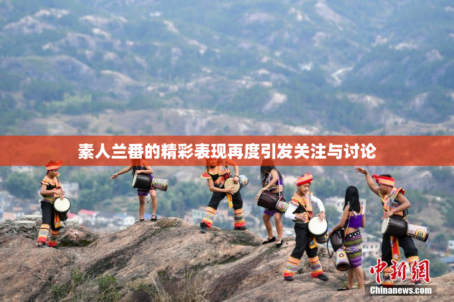 素人兰番的精彩表现再度引发关注与讨论