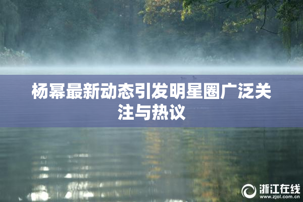 杨幂最新动态引发明星圈广泛关注与热议