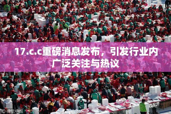 17.c.c重磅消息发布，引发行业内广泛关注与热议