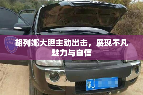 胡列娜大胆主动出击，展现不凡魅力与自信