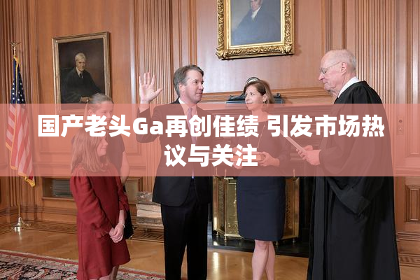 国产老头Ga再创佳绩 引发市场热议与关注