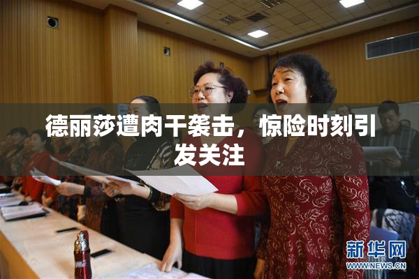 德丽莎遭肉干袭击，惊险时刻引发关注