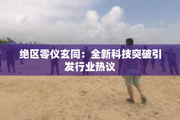 绝区零仪玄同：全新科技突破引发行业热议