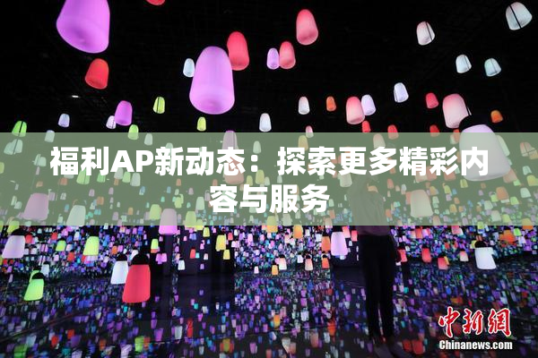 福利AP新动态：探索更多精彩内容与服务