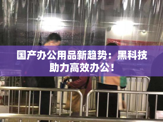 国产办公用品新趋势：黑科技助力高效办公！