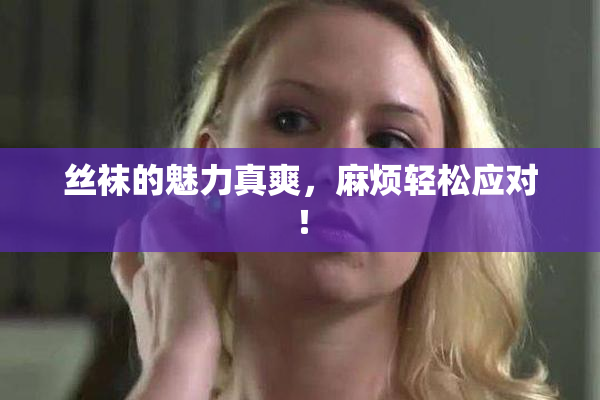 丝袜的魅力真爽，麻烦轻松应对！